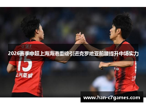 2026赛季中超上海海港重磅引进克罗地亚前腰提升中场实力